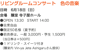 リビングルームコンサート　色の音楽 日時　6月18日（日） 会場　醸室 寺子屋ホール ●OPEN 13:30　START 14:00 ●全席自由 ●限定50名様（要予約） ●前売券は、一般 3,000円・学生 1,500円 （当日券は＋500円） ●１ドリンク・スイーツ付き （醸室内 Vin-ya Jete Ashigaruさん提供）