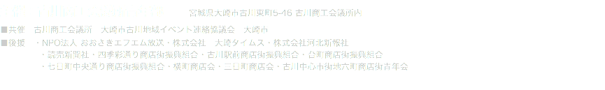 主催：古川商工会議所青年部 宮城県大崎市古川東町5-46 古川商工会議所内 ■共催　古川商工会議所　大崎市古川地域イベント連絡協議会　大崎市 ■後援　・NPO法人 おおさきエフエム放送・株式会社　大崎タイムス・株式会社河北新報社 ・読売新聞社・四季彩通り商店街振興組合・古川駅前商店街振興組合・台町商店街振興組合 ・七日町中央通り商店街振興組合・横町商店会・三日町商店会・古川中心市街地六町商店街青年会 