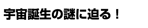 宇宙誕生の謎に迫る！