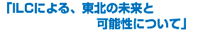 「ILCによる、東北の未来と 可能性について」