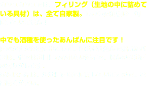 カシュカシュでは、フィリング（生地の中に詰めている具材）は、全て自家製。しかも添加物は一切使っていません！  中でも酒種を使ったあんぱんに注目です！ 酒のかすかな種をおこして、生地に仕込んで焼いたパンは、他ではお目にかかれない逸品で、ほんのりお酒の香りがします。 あんぱん系は、生地に酒種を使用していますので、ご賞味ください。