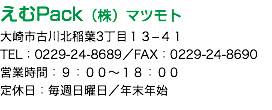 えむPack（株）マツモト 大崎市古川北稲葉3丁目１３−４１ TEL：0229-24-8689／FAX：0229-24-8690 営業時間：９：００〜１８：００ 定休日：毎週日曜日／年末年始