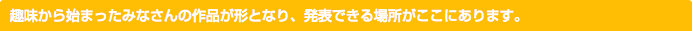 趣味から始まったみなさんの作品が形となり、発表できる場所がここにあります。