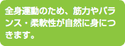 全身運動のため、筋力やバランス・柔軟性が自然に身につきます。