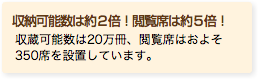 収納可能数は約２倍！閲覧席は約５倍！ 収蔵可能数は20万冊、閲覧席はおよそ350席を設置しています。