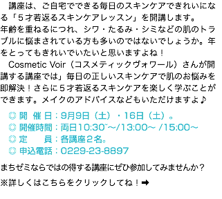 　講座は、ご自宅でできる毎日のスキンケアできれいになる「５才若返るスキンケアレッスン」を開講します。 年齢を重ねるにつれ、シワ・たるみ・シミなどの肌のトラブルに悩まされている方も多いのではないでしょうか。年をとってもきれいでいたいと思いますよね！ 　Cosmetic Voir（コスメティックヴォワール）さんが開講する講座では」毎日の正しいスキンケアで肌のお悩みを即解決！さらに５才若返るスキンケアを楽しく学ぶことができます。メイクのアドバイスなどもいただけますよ♪ ◎ 開 催 日：9月9日（土）・16日（土）。 ◎ 開催時間：両日10:30~〜/13:00〜 /15:00〜 　◎ 定 員：各講座２名。 ◎ 申込電話：0229-23-8897 まちゼミならではの得する講座にぜひ参加してみませんか？ ※詳しくはこちらをクリックしてね！➡️