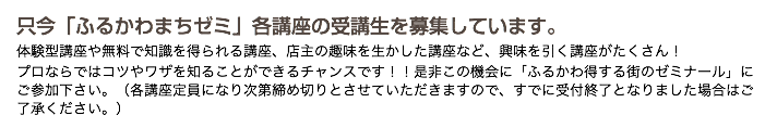 只今「ふるかわまちゼミ」各講座の受講生を募集しています。 体験型講座や無料で知識を得られる講座、店主の趣味を生かした講座など、興味を引く講座がたくさん！ プロならではコツやワザを知ることができるチャンスです！！是非この機会に「ふるかわ得する街のゼミナール」にご参加下さい。（各講座定員になり次第締め切りとさせていただきますので、すでに受付終了となりました場合はご了承ください。）