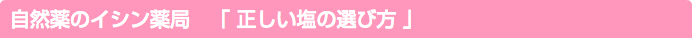 自然薬のイシン薬局　「 正しい塩の選び方 」