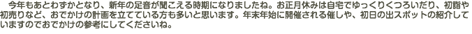 　今年もあとわずかとなり、新年の足音が聞こえる時期になりましたね。お正月休みは自宅でゆっくりくつろいだり、初詣や初売りなど、おでかけの計画を立てている方も多いと思います。年末年始に開催される催しや、初日の出スポットの紹介していますのでおでかけの参考にしてくださいね。