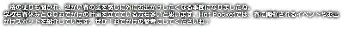 　桜の便りも聞かれ、温かい春の風を感じに外にお出かけしたくなる季節になりましたね。 学校も春休みとなりおでかけの計画を立てている方も多いと思います。Hot Pocketでは、春に開催されるイベントやお出かけスポットを紹介しています。ぜひ！おでかけの参考にしてくださいね♪