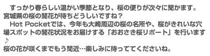 　すっかり春らしい温かい季節となり、桜の便りが次々に聞かます。 宮城県の桜の開花が待ちどうしいですね？ Hot Pocketでは、今年も大崎周辺の桜の名所や、桜がきれいな穴場スポットの開花状況をお届けする「おおさき桜リポート」を行います♪ 桜の花が咲くまでもう間近…楽しみに待っててくださいね。