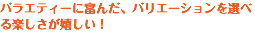 バラエティーに富んだ、バリエーションを選べる楽しさが嬉しい！