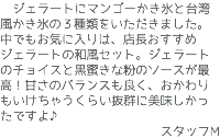 　ジェラートにマンゴーかき氷と台湾風かき氷の３種類をいただきました。中でもお気に入りは、店長おすすめジェラートの和風セット。ジェラートのチョイスと黒蜜きな粉のソースが最高！甘さのバランスも良く、おかわりもいけちゃうくらい抜群に美味しかったですよ♪ スタッフM