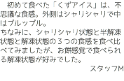 　初めて食べた「くずアイス」は、不思議な食感。外側はシャリシャリで中はプルップル。 ちなみに、シャリシャリ状態と半解凍状態と解凍状態の３つの食感を食べ比べてみましたが、お餅感覚で食べられる解凍状態が好みでした。 スタッフM