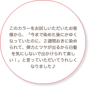 このカラーをお試しいただいたお客様から、「今まで染めた後にかゆくなっていたのに、２週間おきに染められて、弾力とツヤが出るから白髪を気にしないで出かけられて楽しい！」と言っていただいてうれしくなりました♪